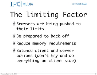 The limiting Factor
                           Browsers are being pushed to
                           their limits
                           Be prepared to back off
                           Reduce memory requirements
                           Balance client and server
                           actions (don’t try and do
                           everything on client side)


Thursday, September 24, 2009                              30
 