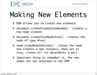 Making New Elements
                           DOM allows you to create new elements
                           document.createElement(nodename) - creates a
                           new node element
                           document.createTextNode(text) - creates the
                           node of type #text
                           node.cloneNode(boolean) - clones the node
                           and creates a new instance, when set to
                           true, clones all its decendents a well.
                           Important thing to remember is, the new
                           nodes are not attached to the DOM



Thursday, September 24, 2009                                              8
 