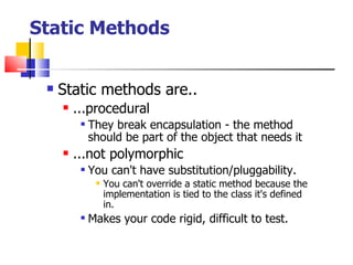 Static Methods Static methods are.. ...procedural They break encapsulation - the method should be part of the object that needs it ...not polymorphic You can't have substitution/pluggability. You can't override a static method because the implementation is tied to the class it's defined in. Makes your code rigid, difficult to test. 