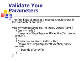 Validate Your Parameters The first lines of code in a method should check if the parameters are valid: void myMethod(String str, int index, Object[] arr) {  if (str == null) {   throw new IllegalArgumentException(“str cannot be null”); } if (index >= arr.size || index < 0) { throw new IllegalArgumentException(“index exceeds  bounds of array”); }  … } 