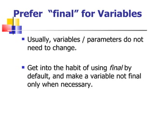 Prefer  “final” for Variables Usually, variables / parameters do not need to change. Get into the habit of using  final  by default, and make a variable not final only when necessary. 