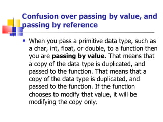 Confusion over passing by value, and passing by reference When you pass a primitive data type, such as a char, int, float, or double, to a function then you are  passing by value . That means that a copy of the data type is duplicated, and passed to the function. That means that a copy of the data type is duplicated, and passed to the function. If the function chooses to modify that value, it will be modifying the copy only.  