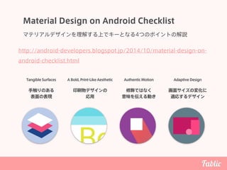 Material Design on Android Checklist
マテリアルデザインを理解する上でキーとなる4つのポイントの解説
Tangible Surfaces A Bold, Print-Like Aesthetic Authentic Motion Adaptive Design
手触りのある 
表面の表現
印刷物デザインの 
応用
修飾ではなく 
意味を伝える動き
画面サイズの変化に
適応するデザイン
http://android-developers.blogspot.jp/2014/10/material-design-on-
android-checklist.html
 