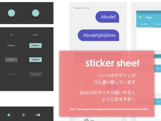 sticker sheet
パーツのデザインが 
ひと通り揃っています
Sketchのデータが扱いやすく 
とくにおすすめ！
http://www.google.com/design/spec/resources/sticker-sheets-icons.html
 