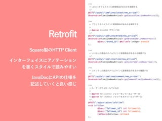 Retrofit
Square製のHTTP Client
インターフェイスにアノテーション
を書くスタイルで読みやすい
JavaDocにAPIの仕様を 
記述していくと良い感じ
 