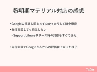 黎明期マテリアル対応の感想
• Googleの標準も固まってなかったりして暗中模索
• 先行実装しても損はしない
• Support Libraryリリース時の対応もすぐできた
• 先行実装でGoogleさんからの評価は上がった様子
 