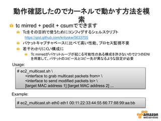 動作確認したのでカーネルで動かす方法を模
索
tc mirred + pedit + csumでできます
Tcをその目的で使うためにコンフィグするシェルスクリプト
https://gist.github.com/kntyskw/5633755
パケットキャプチャベースに比べて高い性能、プロセス監視不要
若干わかりにくい構成に
Tc mirredがパケットループが起こる可能性のある構成を許さないので2つのENI
を用意して、パケットのコピー元とコピー先が異なるような設定が必要
# ec2_multicast.sh 
<interface to grab multicast packets from> 
<interface to send modified packets to> 
[target MAC address 1] [target MAC address 2] ...
# ec2_multicast.sh eth0 eth1 00:11:22:33:44:55 66:77:88:99:aa:bb
Example:
Usage:
 