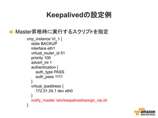 Keepalivedの設定例
Master昇格時に実行するスクリプトを指定
vrrp_instance VI_1 {
state BACKUP
interface eth1
virtual_router_id 51
priority 100
advert_int 1
authentication {
auth_type PASS
auth_pass 1111
}
virtual_ipaddress {
172.31.24.1 dev eth0
}
notify_master /etc/keepalived/assign_vip.sh
}
 