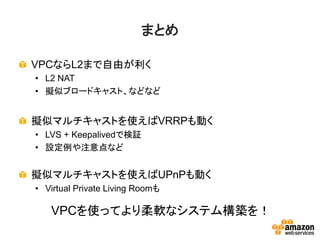 まとめ
VPCならL2まで自由が利く
• L2 NAT
• 擬似ブロードキャスト、などなど
擬似マルチキャストを使えばVRRPも動く
• LVS + Keepalivedで検証
• 設定例や注意点など
擬似マルチキャストを使えばUPnPも動く
• Virtual Private Living Roomも
VPCを使ってより柔軟なシステム構築を！
 