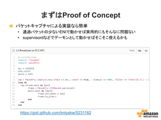 まずはProof of Concept
パケットキャプチャによる実装なら簡単
• 通過パケットの少ないENIで動かせば実用的にもそんなに問題ない
• supervisordなどでデーモンとして動かせばそこそこ使えるかも
https://gist.github.com/kntyskw/5231182
 