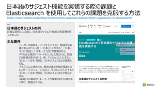 ⽇本語のサジェスト機能を実装する際の課題と
Elasticsearch を使⽤してこれらの課題を克服する⽅法
https://www.elastic.co/jp/blog/implementing-japanese-autocomplete-suggestions-in-elasticsearch
…
⽇本語のサジェストの例
詳細な説明に⼊る前に、⽇本語のサジェスト機能の実装例を⾒
てみましょう。
主な要件
•ユーザーが検索キーワードを⼊⼒すると、関連する候
補が表⽰される。例︓「⽇本」と⼊⼒すると、「⽇本」、
「⽇本 地図」、「⽇本 ⼈⼝」などが提案される。
•不完全な検索キーワードを⼊⼒した場合でも、関連
する候補が表⽰される。例︓「にほｎ」と⼊⼒すると、
「⽇本」、「⽇本 地図」、「⽇本の⼈⼝」などが提案さ
れる。
•タイプミスした場合でも、意味の通る候補が提案され
る。例︓「にｈん」、「にっほん」、「⽇本ん」と⼊⼒すると、
「⽇本」、「⽇本 地図」、「⽇本の⼈⼝」などが表⽰さ
れる。
•候補となる単語が、キーワードが検索された回数が多
い順に⼀覧表⽰される。
...
 