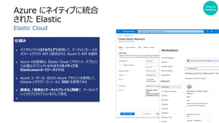 仕組み
● マイクロソフトはミドルウェアを使⽤して、マーケットプレースの
オファーとクラウド API と統合された Azure の API を提供
● Azure のお客様は、Elastic Cloud (アカウント、デプロイ)
で必要なオブジェクトを作成するネイティブの
Elasticsearch リソースを作成
● Azure ユーザーは、⾃分の Azure アカウントを使⽤して、
Kibana とクラウド コンソールに SSO を使⽤できる
● 請求は、「従来の」マーケットプレイスと同様で、マーケットプ
レイスサブスクリプションを介して発⽣
●
Azure にネイティブに統合
された Elastic
Elastic Cloud
Choice &
Simplicity
 