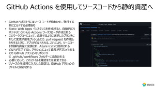 GitHub Actions を使⽤してソースコードから静的資産へ
• GitHub リポジトリにはソース コードが格納され、発⾏する
前にビルドする必要あり
• Static Web Apps インスタンスを作成すると、⾃動的にリ
ポジトリに GitHub Actions ワークフローが作成される
• このワークフローによって、追跡するように選択したブランチに
対して変更内容をプッシュしたり、pull request を作成し
たりするたびに、アプリがビルドされる。これにより、ソースコー
ドが静的資産に変換され、Azure によって提供される
• ビルドが完了すると、アクションによって資産がデプロイされる
• その GitHub アクションはリポジトリ
の .github/workflows フォルダーに追加される
• 必要に応じて、このファイルを確認または変更できる
• リソースの作成時に⼊⼒した設定は、GitHub アクションの
ファイルに保存される
 