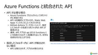 Azure Functions と統合された API
• API が必要な場合
• Azure Functions プロジェクトとしてリポジトリ
内に実装できる
• API は⾃動的にデプロイされ、Static Web
Apps インスタンスによってホストされる
• GitHub Actions ワークフローによって、指定
したフォルダーの名前でリポジトリ内の API が
検索される
• 通常、API アプリは api または functions と
いう名前のフォルダーに配置されるところ、好きな
名前を付けることができる
• 指定したフォルダー内に API が検出され
ない場合
• API は発⾏されず、アプリのみ発⾏される
例︓
https://docs.microsoft.com/ja-jp/learn/modules/publish-static-web-app-api-preview-url/3-build-api
 