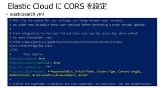 Elastic Cloud に CORS を設定
# Note that the syntax for user settings can change between major versions.
# You might need to update these user settings before performing a major version upgrade.
#
# Slack integration for versions 7.0 and later must use the secure key store method.
# For more information, see:
# https://www.elastic.co/guide/en/elasticsearch/reference/current/actions-
slack.html#configuring-slack
(中略)
# from: Watcher
http.cors.enabled: true
http.cors.allow-credentials: true
http.cors.allow-origin: "*"
http.cors.allow-headers: X-Requested-With, X-Auth-Token, Content-Type, Content-Length,
Authorization, Access-Control-Allow-Headers, Accept
#
# HipChat and PagerDuty integration are also supported. To learn more, see the documentation.
• elasticsearch.yml
 