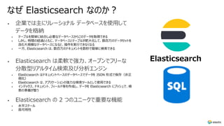 なぜ Elasticsearch なのか︖
• 企業では主にリレーショナル データベースを使⽤して
データを格納
• テーブルを簡単に結合し必要なデータベースからこのデータを取得できる
• しかし、時間の経過とともに、データベースとテーブルが肥⼤化して、数百万のデータセットを
含む⼤規模なデータベースになると、操作を実⾏できなくなる
• ⼀⽅、Elasticsearch は、数百万のドキュメントを数秒で簡単に検索できる
• Elasticsearch は柔軟で強⼒、オープンでフリーな
分散型リアルタイム検索及び分析エンジン
• Elasticsearch はドキュメントベースのデータベースでデータを JSON 形式で保存（⾮正
規化）
• Elasticsearch は、アプリケーションの強⼒な検索ツールとして使⽤できる
• インデックス、ドキュメント、フィールド等を作成し、データを Elasticsearch にプッシュで、検
索の準備が整う
• Elasticsearch の 2 つのユニークで重要な機能
• ⽔平スケール
• ⾼可⽤性
Elasticsearch
 