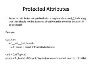 Protected Attributes
• Protected attributes are prefixed with a single underscore (_), indicating
that they should not be accessed directly outside the class but can still
be accessed.
Example:
class Car:
def __init__(self, brand):
self._brand = brand # Protected attribute
car1 = Car('Toyota')
print(car1._brand) # Output: Toyota (not recommended to access directly)
 