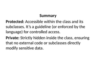 Summary
Protected: Accessible within the class and its
subclasses. It’s a guideline (or enforced by the
language) for controlled access.
Private: Strictly hidden inside the class, ensuring
that no external code or subclasses directly
modify sensitive data.
 
