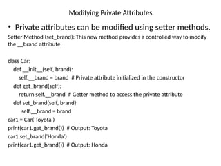 Modifying Private Attributes
• Private attributes can be modified using setter methods.
Setter Method (set_brand): This new method provides a controlled way to modify
the __brand attribute.
class Car:
def __init__(self, brand):
self.__brand = brand # Private attribute initialized in the constructor
def get_brand(self):
return self.__brand # Getter method to access the private attribute
def set_brand(self, brand):
self.__brand = brand
car1 = Car('Toyota')
print(car1.get_brand()) # Output: Toyota
car1.set_brand('Honda')
print(car1.get_brand()) # Output: Honda
 