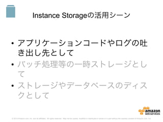 © 2014 Amazon.com, Inc. and its affiliates. All rights reserved. May not be copied, modified or distributed in whole or in part without the express consent of Amazon.com, Inc.
Instance Storageの活用シーン
•  アプリケーションコードやログの吐
き出し先として
•  バッチ処理等の一時ストレージとし
て
•  ストレージやデータベースのディス
クとして
S3
 