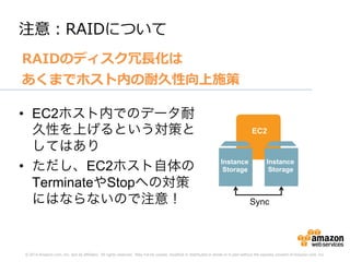 © 2014 Amazon.com, Inc. and its affiliates. All rights reserved. May not be copied, modified or distributed in whole or in part without the express consent of Amazon.com, Inc.
注意：RAIDについて
RAIDのディスク冗⻑⾧長化は
あくまでホスト内の耐久性向上施策
EC2
Instance
Storage
Instance
Storage
Sync
•  EC2ホスト内でのデータ耐
久性を上げるという対策と
してはあり
•  ただし、EC2ホスト自体の
TerminateやStopへの対策
にはならないので注意！
 