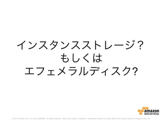 © 2014 Amazon.com, Inc. and its affiliates. All rights reserved. May not be copied, modified or distributed in whole or in part without the express consent of Amazon.com, Inc.
インスタンスストレージ？
もしくは
エフェメラルディスク?
 