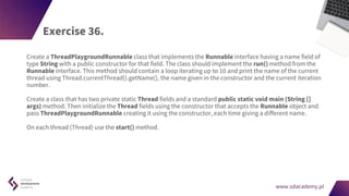 www.sdacademy.pl
www.sdacademy.pl
Exercise 36.
Create a ThreadPlaygroundRunnable class that implements the Runnable interface having a name field of
type String with a public constructor for that field. The class should implement the run() method from the
Runnable interface. This method should contain a loop iterating up to 10 and print the name of the current
thread using Thread.currentThread().getName(), the name given in the constructor and the current iteration
number.
Create a class that has two private static Thread fields and a standard public static void main (String []
args) method. Then initialize the Thread fields using the constructor that accepts the Runnable object and
pass ThreadPlaygroundRunnable creating it using the constructor, each time giving a different name.
On each thread (Thread) use the start() method.
 