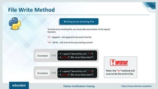 Python Certification Training https://www.edureka.co/python
File Write Method
Writing to an existing file
To write to an existing file, you must add a parameter to the open()
function:
"a" - Append - will append to the end of the file
"w" - Write - will overwrite any existing content
Example
> f = open("demofile.txt", "a")
> f.write(“ We love Edureka!")
Example
> f = open("demofile.txt", “w")
> f.write(“ We love Edureka!")
Note: the "w" method will
overwrite the entire file.
 