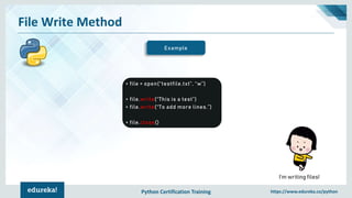 Python Certification Training https://www.edureka.co/python
File Write Method
Example
> file = open(“testfile.txt”, “w”)
> file.write(“This is a test”)
> file.write(“To add more lines.”)
> file.close()
I’m writing files!
 