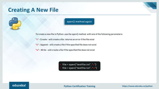 Python Certification Training https://www.edureka.co/python
Creating A New File
open() method again
➢ file = open(“testfile.txt”, “x”)
➢ file = open(“testfile.txt”, “w”)
To create a new file in Python, use the open() method, with one of the following parameters:
"x" - Create - will create a file, returns an error if the file exist
"a" - Append - will create a file if the specified file does not exist
"w" - Write - will create a file if the specified file does not exist
 