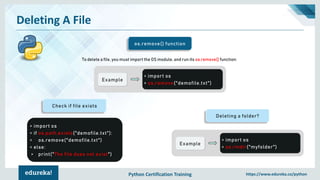Python Certification Training https://www.edureka.co/python
Deleting A File
os.remove() function
To delete a file, you must import the OS module, and run its os.remove() function:
Example
> import os
> os.remove("demofile.txt")
Deleting a folder?
Example
> import os
> os.rmdir("myfolder")
Check if file exists
> import os
> if os.path.exists("demofile.txt"):
> os.remove("demofile.txt")
> else:
> print("The file does not exist")
 