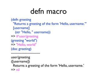 defn macro
(defn greeting
  "Returns a greeting of the form 'Hello, username.'"
  [username]
   (str "Hello, " username))
=> #‘user/greeting
(greeting "world")
=> "Hello, world"
(doc greeting)
-------------------------
user/greeting
([username])
  Returns a greeting of the form 'Hello, username.'
=> nil
 