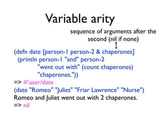 Variable arity
                    sequence of arguments after the
                          second (nil if none)
(defn date [person-1 person-2 & chaperones]
 (println person-1 "and" person-2
         "went out with" (count chaperones)
         "chaperones."))
=> #’user/date
(date "Romeo" "Juliet" "Friar Lawrence" "Nurse")
Romeo and Juliet went out with 2 chaperones.
=> nil
 