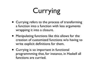 Currying
•   Currying refers to the process of transforming
    a function into a function with less arguments
    wrappimg it into a closure.
•   Manipulating functions like this allows for the
    creation of customized functions w/o having to
    write explicit deﬁnitions for them.
•   Currying is so important in functional
    programmming that, for instance, in Haskell all
    functions are curried.
 