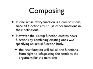 Composing
•   In one sense every function is a compositions,
    since all functions must use other functions in
    their deﬁnitions.
•   However, the comp function creates news
    functions by combining existing ones w/o
    specifying an actual function body.
    •   the new function will call all the functions,
        from right to left, passing the result as the
        argument for the next one
 