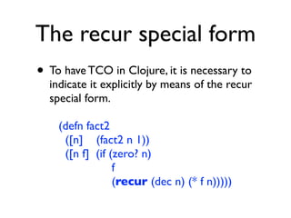 The recur special form
• To have TCO in Clojure, it is necessary to
  indicate it explicitly by means of the recur
  special form.

    (defn fact2
     ([n] (fact2 n 1))
     ([n f] (if (zero? n)
                 f
                 (recur (dec n) (* f n)))))
 