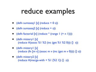 reduce examples
•   (defn sumaseq1 [s] (reduce + 0 s))

•   (defn sumaseq2 [s] (reduce + s))

•   (defn factorial [n] (reduce * (range 1 (+ n 1))))

•   (defn mistery1 [s]
     (reduce #(assoc %1 %2 (inc (get %1 %2 0))) {} s))

•   (defn mistery1 [s]
     (reduce (fn [m v] (assoc m v (inc (get m v 0)))) {} s))

•   (defn mistery2 [s]
     (reduce #(merge-with + %1 {%2 1}) {} s))
 