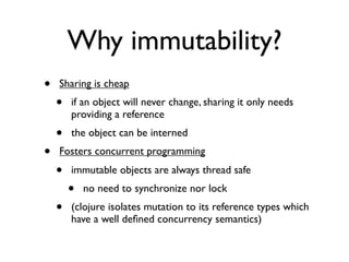 Why immutability?
•   Sharing is cheap
    •   if an object will never change, sharing it only needs
        providing a reference
    •   the object can be interned
•   Fosters concurrent programming
    •   immutable objects are always thread safe
        •   no need to synchronize nor lock
    •   (clojure isolates mutation to its reference types which
        have a well deﬁned concurrency semantics)
 