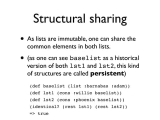 Structural sharing
• As lists are immutable, one can share the
  common elements in both lists.

• (as one can see baselist as a historical
  version of both lst1 and lst2, this kind
  of structures are called persistent)
   (def baselist (list :barnabas :adam))
   (def lst1 (cons :willie baselist))
   (def lst2 (cons :phoenix baselist))
   (identical? (rest lst1) (rest lst2))
   => true
 