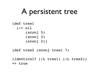 A persistent tree
(def tree1
  (-> nil
      (xconj 5)
      (xconj 3)
      (xconj 2))

(def tree2 (xconj tree1 7)

(identical? (:L tree1) (:L tree2))
=> true
 