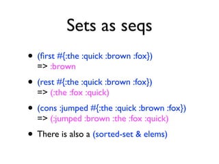 Sets as seqs
• (ﬁrst #{:the :quick :brown :fox})
  => :brown
• (rest #{:the :quick :brown :fox})
  => (:the :fox :quick)
• (cons :jumped #{:the :quick :brown :fox})
  => (:jumped :brown :the :fox :quick)
• There is also a (sorted-set & elems)
 