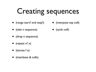 Creating sequences
•   (range start? end step?)   •   (interpose sep coll)

•   (take n sequence)          •   (cycle coll)

•   (drop n sequence)

•   (repeat n? x)

•   (iterate f x)

•   (interleave & colls)
 