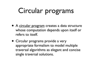Circular programs
• A circular program creates a data structure
  whose computation depends upon itself or
  refers to itself.
• Circular programs provide a very
  appropriate formalism to model multiple
  traversal algorithms as elegant and concise
  single traversal solutions.
 