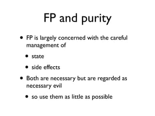 FP and purity
• FP is largely concerned with the careful
  management of
  • state
  • side effects
• Both are necessary but are regarded as
  necessary evil
  • so use them as little as possible
 