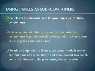 USING PANELS AS SUB-CONTAINERS
 Panels act as sub-containers for grouping user interface
  components.

 It is recommended that you place the user interface
  components in panels and place the panels in a frame. You
  can also place panels in a panel.

 To add a component to JFrame, you actually add it to the
  content pane of JFrame. But to add a component to a panel,
  you add it directly to the panel using the add method.
 