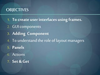 OBJECTIVES
1.   To create user interfaces using frames.
2.   GUI components
3.   Adding Component
4.   To understand the role of layout managers
5.   Panels
6.   Actions
7.   Set & Get
 