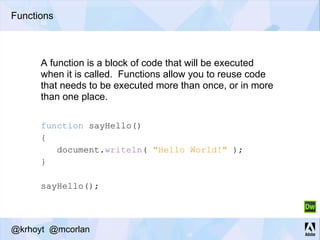 Functions
function sayHello()
{
document.writeln( "Hello World!" );
}
sayHello();
A function is a block of code that will be executed
when it is called. Functions allow you to reuse code
that needs to be executed more than once, or in more
than one place.
@krhoyt @mcorlan
 