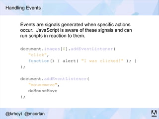 Handling Events
document.images[0].addEventListener(
"click",
function() { alert( "I was clicked!" ); }
);
document.addEventListener(
"mousemove",
doMouseMove
);
Events are signals generated when specific actions
occur. JavaScript is aware of these signals and can
run scripts in reaction to them.
@krhoyt @mcorlan
 
