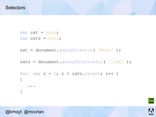 Selectors
var cat = null;
var cats = null;
cat = document.querySelector( '#cat' );
cats = document.querySelectorAll( '.cat' );
for( var c = 0; c < cats.length; c++ )
{
...
}
@krhoyt @mcorlan
 