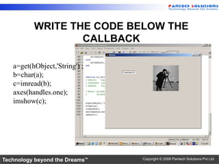 WRITE THE CODE BELOW THE
                  CALLBACK

   a=get(hObject,'String') ;
   b=char(a);
   c=imread(b);
   axes(handles.one);
   imshow(c);




Technology beyond the Dreams™   Copyright © 2006 Pantech Solutions Pvt Ltd.
 